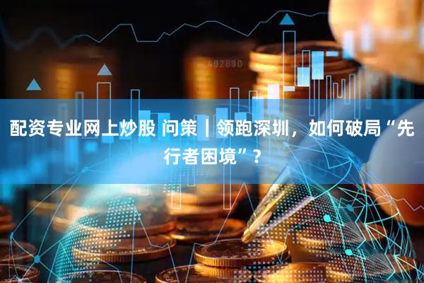 配资专业网上炒股 问策｜领跑深圳，如何破局“先行者困境”？