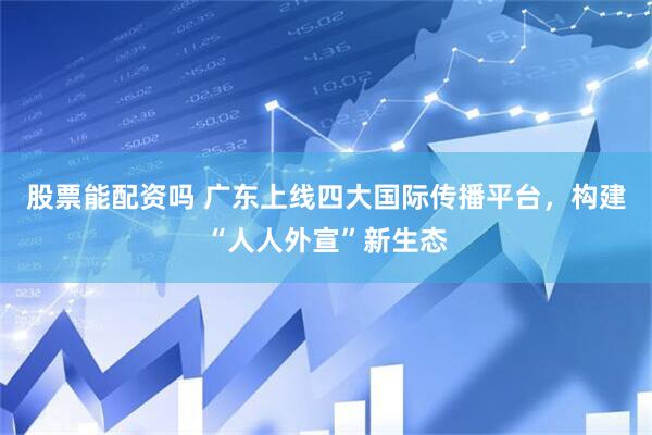 股票能配资吗 广东上线四大国际传播平台，构建“人人外宣”新生态