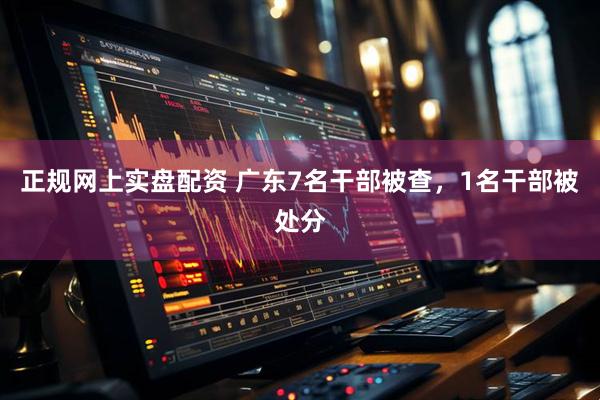 正规网上实盘配资 广东7名干部被查，1名干部被处分