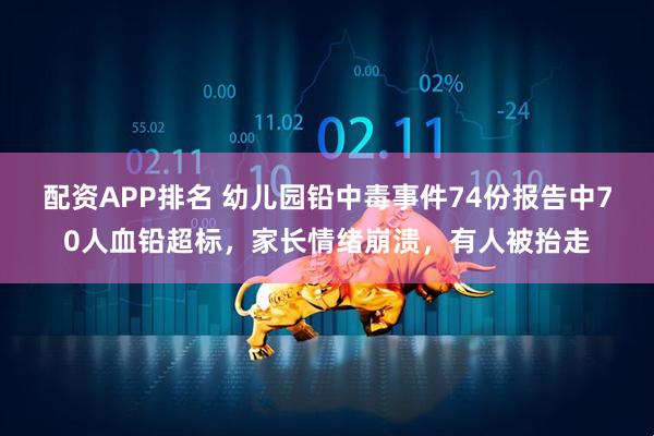 配资APP排名 幼儿园铅中毒事件74份报告中70人血铅超标，家长情绪崩溃，有人被抬走