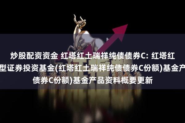 炒股配资资金 红塔红土瑞祥纯债债券C: 红塔红土瑞祥纯债债券型证券投资基金(红塔红土瑞祥纯债债券C份额)基金产品资料概要更新