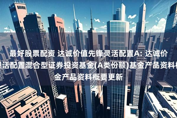 最好股票配资 达诚价值先锋灵活配置A: 达诚价值先锋灵活配置混合型证券投资基金(A类份额)基金产品资料概要更新
