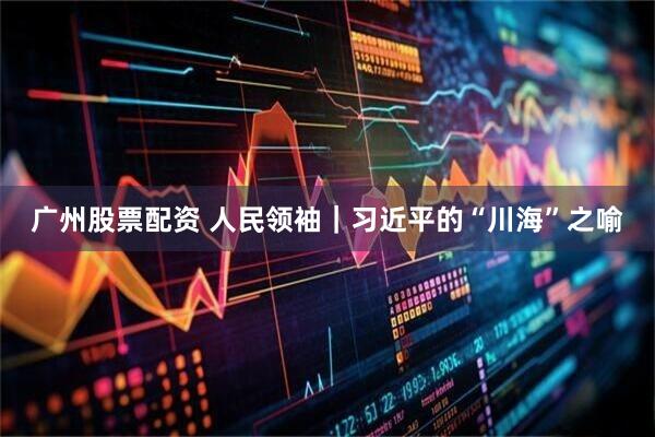 广州股票配资 人民领袖｜习近平的“川海”之喻