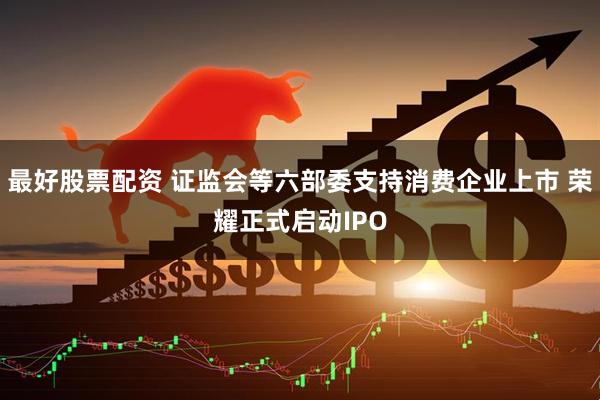 最好股票配资 证监会等六部委支持消费企业上市 荣耀正式启动IPO