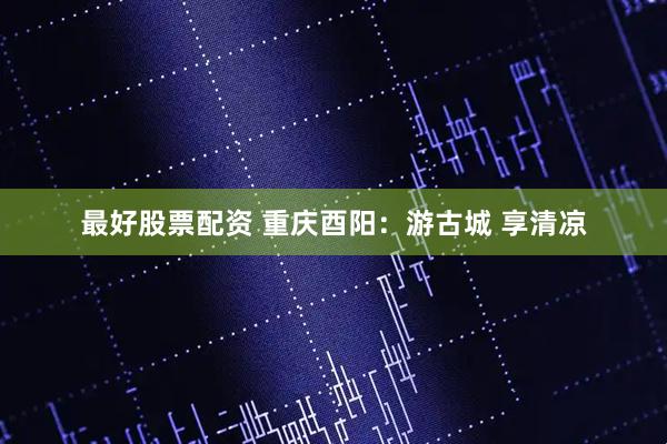 最好股票配资 重庆酉阳：游古城 享清凉